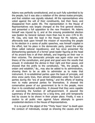 Adams was perfectly constitutional, and as such fully submitted to by
the people; but it was also a violation of the demos krateo principle;
and that violation was signally rebuked. All the representatives who
voted against the will of their constituents, lost their favor, and
disappeared from public life. The representation in the House of
Representatives was largely changed at the first general election,
and presented a full opposition to the new President. Mr. Adams
himself was injured by it, and at the ensuing presidential election
was beaten by General Jackson more than two to one—178 to 83.
Mr. Clay, who took the lead in the House for Mr. Adams, and
afterwards took upon himself the mission of reconciling the people
to his election in a series of public speeches, was himself crippled in
the effort, lost his place in the democratic party, joined the whigs
(then called national republicans), and has since presented the
disheartening spectacle of a former great leader figuring at the head
of his ancient foes in all their defeats, and lingering on their rear in
their victories. The democratic principle was again victor over the
theory of the constitution, and great and good were the results that
ensued. It vindicated the demos in their right and their power, and
showed that the prefix to the constitution, We, the people, do
ordain and establish, c., may also be added to its administration,
showing them to be as able to administer as to make that
instrument. It re-established parties upon the basis of principle, and
drew anew party lines, then almost obliterated under the fusion of
parties during the era of good feeling, and the efforts of leading
men to make personal parties for themselves. It showed the
conservative power of our government to lie in the people, more
than in its constituted authorities. It showed that they were capable
of exercising the function of self-government. It assured the
supremacy of the democracy for a long time, and until temporarily
lost by causes to be shown in their proper place. Finally, it was a
caution to all public men against future attempts to govern
presidential elections in the House of Representatives.
It is no part of the object of this Thirty Years' View to dwell upon
the conduct of individuals, except as showing the causes and the
 