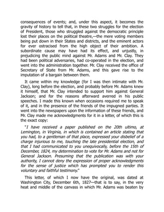 consequences of events; and, under this aspect, it becomes the
gravity of history to tell that, in these two struggles for the election
of President, those who struggled against the democratic principle
lost their places on the political theatre,—the mere voting members
being put down in their States and districts, and the eminent actors
for ever ostracised from the high object of their ambition. A
subordinate cause may have had its effect, and unjustly, in
prejudicing the public mind against Mr. Adams and Mr. Clay. They
had been political adversaries, had co-operated in the election, and
went into the administration together. Mr. Clay received the office of
Secretary of State from Mr. Adams, and this gave rise to the
imputation of a bargain between them.
It came within my knowledge (for I was then intimate with Mr.
Clay), long before the election, and probably before Mr. Adams knew
it himself, that Mr. Clay intended to support him against General
Jackson; and for the reasons afterward averred in his public
speeches. I made this known when occasions required me to speak
of it, and in the presence of the friends of the impugned parties. It
went into the newspapers upon the information of these friends, and
Mr. Clay made me acknowledgments for it in a letter, of which this is
the exact copy:
I have received a paper published on the 20th ultimo, at
Lemington, in Virginia, in which is contained an article stating that
you had, to a gentleman of that place, expressed your disbelief of a
charge injurious to me, touching the late presidential election, and
that I had communicated to you unequivocally, before the 15th of
December, 1824, my determination to vote for Mr. Adams and not for
General Jackson. Presuming that the publication was with your
authority, I cannot deny the expression of proper acknowledgments
for the sense of justice which has prompted you to render this
voluntary and faithful testimony.
This letter, of which I now have the original, was dated at
Washington City, December 6th, 1827—that is to say, in the very
heat and middle of the canvass in which Mr. Adams was beaten by
 