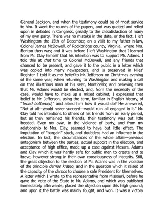 General Jackson, and when the testimony could be of most service
to him. It went the rounds of the papers, and was quoted and relied
upon in debates in Congress, greatly to the dissatisfaction of many
of my own party. There was no mistake in the date, or the fact. I left
Washington the 15th of December, on a visit to my father-in-law,
Colonel James McDowell, of Rockbridge county, Virginia, where Mrs.
Benton then was; and it was before I left Washington that I learned
from Mr. Clay himself that his intention was to support Mr. Adams. I
told this at that time to Colonel McDowell, and any friends that
chanced to be present, and gave it to the public in a letter which
was copied into many newspapers, and is preserved in Niles'
Register. I told it as my belief to Mr. Jefferson on Christmas evening
of the same year, when returning to Washington and making a call
on that illustrious man at his seat, Monticello; and believing then
that Mr. Adams would be elected, and, from the necessity of the
case, would have to make up a mixed cabinet, I expressed that
belief to Mr. Jefferson, using the term, familiar in English history, of
broad bottomed; and asked him how it would do? He answered,
Not at all—would never succeed—would ruin all engaged in it. Mr.
Clay told his intentions to others of his friends from an early period,
but as they remained his friends, their testimony was but little
heeded. Even my own, in the violence of party, and from my
relationship to Mrs. Clay, seemed to have but little effect. The
imputation of bargain stuck, and doubtless had an influence in the
election. In fact, the circumstances of the whole affair—previous
antagonism between the parties, actual support in the election, and
acceptance of high office, made up a case against Messrs. Adams
and Clay which it was hardly safe for public men to create and to
brave, however strong in their own consciousness of integrity. Still,
the great objection to the election of Mr. Adams was in the violation
of the principle demos krateo; and in the question which it raised of
the capacity of the demos to choose a safe President for themselves.
A letter which I wrote to the representative from Missouri, before he
gave the vote of the State to Mr. Adams, and which was published
immediately afterwards, placed the objection upon this high ground;
and upon it the battle was mainly fought, and won. It was a victory
 