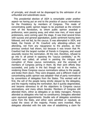 of principle, and should not be disparaged by the admission of an
unfounded and subordinate cause.
This presidential election of 1824 is remarkable under another
aspect—as having put an end to the practice of caucus nominations
for the Presidency by members of Congress. This mode of
concentrating public opinion began to be practised as the eminent
men of the Revolution, to whom public opinion awarded a
preference, were passing away, and when new men, of more equal
pretensions, were coming upon the stage. It was tried several times
with success and general approbation, public sentiment having been
followed, and not led, by the caucus. It was attempted in 1824, and
failed, the friends of Mr. Crawford only attending—others not
attending, not from any repugnance to the practice, as their
previous conduct had shown, but because it was known that Mr.
Crawford had the largest number of friends in Congress, and would
assuredly receive the nomination. All the rest, therefore, refused to
go into it: all joined in opposing the caucus candidate, as Mr.
Crawford was called; all united in painting the intrigue and
corruption of these caucus nominations, and the anomaly of
members of Congress joining in them. By their joint efforts they
succeeded, and justly in the fact though not in the motive, in
rendering these Congress caucus nominations odious to the people,
and broke them down. They were dropped, and a different mode of
concentrating public opinion was adopted—that of party nominations
by conventions of delegates from the States. This worked well at
first, the will of the people being strictly obeyed by the delegates,
and the majority making the nomination. But it quickly degenerated,
and became obnoxious to all the objections to Congress caucus
nominations, and many others besides. Members of Congress still
attended them, either as delegates or as lobby managers. Persons
attended as delegates who had no constituency. Delegates attended
upon equivocal appointments. Double sets of delegates sometimes
came from the State, and either were admitted or repulsed, as
suited the views of the majority. Proxies were invented. Many
delegates attended with the sole view of establishing a claim for
 
