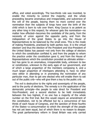 office, and voted accordingly. The two-thirds rule was invented, to
enable the minority to control the majority; and the whole
proceeding became anomalous and irresponsible, and subversive of
the will of the people, leaving them no more control over the
nomination than the subjects of kings have over the birth of the
child which is born to rule over them. King Caucus is as potent as
any other king in this respect; for whoever gets the nomination—no
matter how effected—becomes the candidate of the party, from the
necessity of union against the opposite party, and from the
indisposition of the great States to go into the House of
Representatives to be balanced by the small ones. This is the mode
of making Presidents, practised by both parties now. It is the virtual
election! and thus the election of the President and Vice-President of
the United States has passed—not only from the college of electors
to which the constitution confided it, and from the people to whom
the practice under the constitution gave it, and from the House of
Representatives which the constitution provided as ultimate arbiter—
but has gone to an anomalous, irresponsible body, unknown to law
or constitution, unknown to the early ages of our government, and
of which a large proportion of the members composing it, and a
much larger proportion of interlopers attending it, have no other
view either in attending or in promoting the nomination of any
particular man, than to get one elected who will enable them to eat
out of the public crib—who will give them a key to the public crib.
The evil is destructive to the rights and sovereignty of the people,
and to the purity of elections. The remedy is in the application of the
democratic principle—the people to vote direct for President and
Vice-President; and a second election to be held immediately
between the two highest, if no one has a majority of the whole
number on the first trial. But this would require an amendment of
the constitution, not to be effected but by a concurrence of two
thirds of each house of Congress, and the sanction of three fourths
of the States—a consummation to which the strength of the people
has not yet been equal, but of which there is no reason to despair.
The great parliamentary reform in Great Britain was only carried
 