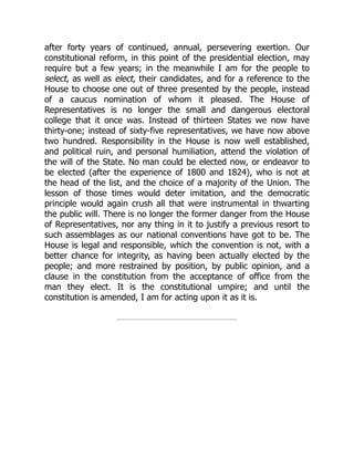 after forty years of continued, annual, persevering exertion. Our
constitutional reform, in this point of the presidential election, may
require but a few years; in the meanwhile I am for the people to
select, as well as elect, their candidates, and for a reference to the
House to choose one out of three presented by the people, instead
of a caucus nomination of whom it pleased. The House of
Representatives is no longer the small and dangerous electoral
college that it once was. Instead of thirteen States we now have
thirty-one; instead of sixty-five representatives, we have now above
two hundred. Responsibility in the House is now well established,
and political ruin, and personal humiliation, attend the violation of
the will of the State. No man could be elected now, or endeavor to
be elected (after the experience of 1800 and 1824), who is not at
the head of the list, and the choice of a majority of the Union. The
lesson of those times would deter imitation, and the democratic
principle would again crush all that were instrumental in thwarting
the public will. There is no longer the former danger from the House
of Representatives, nor any thing in it to justify a previous resort to
such assemblages as our national conventions have got to be. The
House is legal and responsible, which the convention is not, with a
better chance for integrity, as having been actually elected by the
people; and more restrained by position, by public opinion, and a
clause in the constitution from the acceptance of office from the
man they elect. It is the constitutional umpire; and until the
constitution is amended, I am for acting upon it as it is.
 