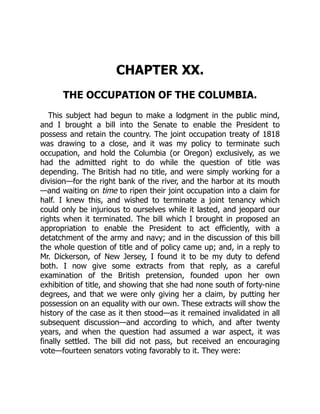 CHAPTER XX.
THE OCCUPATION OF THE COLUMBIA.
This subject had begun to make a lodgment in the public mind,
and I brought a bill into the Senate to enable the President to
possess and retain the country. The joint occupation treaty of 1818
was drawing to a close, and it was my policy to terminate such
occupation, and hold the Columbia (or Oregon) exclusively, as we
had the admitted right to do while the question of title was
depending. The British had no title, and were simply working for a
division—for the right bank of the river, and the harbor at its mouth
—and waiting on time to ripen their joint occupation into a claim for
half. I knew this, and wished to terminate a joint tenancy which
could only be injurious to ourselves while it lasted, and jeopard our
rights when it terminated. The bill which I brought in proposed an
appropriation to enable the President to act efficiently, with a
detatchment of the army and navy; and in the discussion of this bill
the whole question of title and of policy came up; and, in a reply to
Mr. Dickerson, of New Jersey, I found it to be my duty to defend
both. I now give some extracts from that reply, as a careful
examination of the British pretension, founded upon her own
exhibition of title, and showing that she had none south of forty-nine
degrees, and that we were only giving her a claim, by putting her
possession on an equality with our own. These extracts will show the
history of the case as it then stood—as it remained invalidated in all
subsequent discussion—and according to which, and after twenty
years, and when the question had assumed a war aspect, it was
finally settled. The bill did not pass, but received an encouraging
vote—fourteen senators voting favorably to it. They were:
 