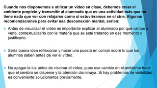 Cuando nos disponemos a utilizar un vídeo en clase, debemos crear el
ambiente propicio y transmitir al alumnado que es una actividad más que no
tiene nada que ver con relajarse como si estuviéramos en el cine. Algunas
recomendaciones para evitar esa desconexión mental, serían:
 Antes de visualizar el vídeo es importante explicar al alumnado por qué vamos a
verlo, contextualizarlo con la materia que se esté tratando en ese momento y
justificarlo.
 Sería buena idea reflexionar y hacer una puesta en común sobre lo que los
alumnos saben antes de ver el vídeo.
 No apagar la luz antes de visionar el vídeo, pues ese cambio en el ambiente hace
que el cerebro se disperse y la atención disminuya. Si hay problemas de visibilidad,
es conveniente solucionarlos previamente.
 