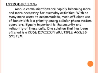 INTRODUCTION:-
Mobile communications are rapidly becoming more
and more necessary for everyday activities. With so
many more users to accommodate, more efficient use
of bandwidth is a priority among cellular phone system
operators. Equally important is the security and
reliability of these calls. One solution that has been
offered is a CODE DIVISION MULTIPLE ACCESS
SYSTEM
 
