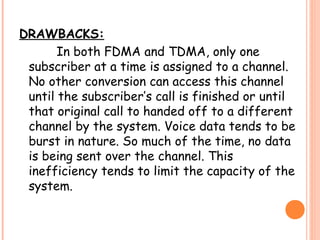 DRAWBACKS:
In both FDMA and TDMA, only one
subscriber at a time is assigned to a channel.
No other conversion can access this channel
until the subscriber’s call is finished or until
that original call to handed off to a different
channel by the system. Voice data tends to be
burst in nature. So much of the time, no data
is being sent over the channel. This
inefficiency tends to limit the capacity of the
system.
 