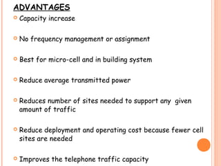 ADVANTAGES
 Capacity increase
 No frequency management or assignment
 Best for micro-cell and in building system
 Reduce average transmitted power
 Reduces number of sites needed to support any given
amount of traffic
 Reduce deployment and operating cost because fewer cell
sites are needed
 Improves the telephone traffic capacity
 