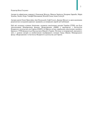 2
Редактор Влад Галушко
Автори (в алфавітному порядку): Олександр Жолудь, Микола Замікула, Катерина Зарембо, Марія
Золкіна, Леонід Літра, Тимофій Милованов, Віталій Сизов, Ілона Сологуб.
Автори вдячні Олені Пристайко, Інні Підлуській, Софії Голоті, Дмитру Шульзі та двом анонімним
рецензентам за надання корисних зауважень до попередніх версій цієї публікації.
Цей звіт складено в рамках Ініціативи з розвитку аналітичних центрів України (TTDI), що була
започаткована Міжнародним фондом «Відродження» (МФВ) у партнерстві з Інститутом
Відкритого суспільства для Європи (OSIFE) та Офісом зв’язку українських аналітичних центрів у
Брюсселі. TTDI фінансується Посольством Швеції в Україні. Погляди та інтерпретації, викладені у
звіті, є думкою авторів та необов’язково відображають позицію Уряду Швеції, Міжнародного
фонду «Відродження» та Інституту Відкритого суспільства для Європи.
 