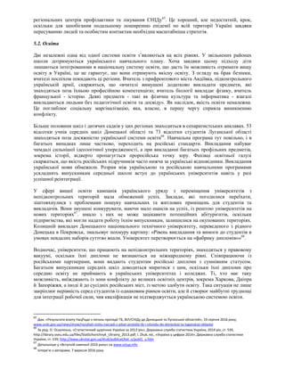 регіональних центрів профілактики та лікування СНІДу65
. Це хороший, але недостатній, крок,
оскільки для запобігання подальшому поширенню епідемії по всій території Україні завдяки
пересуванню людей та особистим контактам необхідна масштабніша стратегія.
5.2. Освіта
Дві незалежні одна від одної системи освіти з’являються на всіх рівнях. У звільнених районах
школи дотримуються українського навчального плану. Хоча завдяки цьому підходу діти
лишаються інтегрованими в національну систему освіти, що дасть їм можливість отримати вищу
освіту в Україні, це не гарантує, що вони отримують якісну освіту. З огляду на брак безпеки,
вчителі поспіхом покидають ці регіони. Вчитель з прифронтового міста Авдіївка, підконтрольного
українській армії, скаржиться, що «вчителі вимушені додатково викладати предмети, які
знаходяться поза їхньою професійною компетенцією; вчитель біології викладає фізику, вчитель
французької - історію. Деякі предмети - такі як фізична культура та інформатика - взагалі
викладаються людьми без педагогічної освіти та досвіду». Як наслідок, якість освіти неналежна.
Це поглиблює соціальну маргіналізацію, яка, власне, в першу чергу сприяла виникненню
конфлікту.
Більше половини шкіл і дитячих садків у цих регіонах знаходиться в сепаратистських анклавах. 53
відсотки учнів середніх шкіл Донецької області та 73 відсотки студентів Луганської області
знаходяться поза досяжністю української системи освіти66
. Навчальна програма тут повільно, і в
багатьох випадках лише частково, переходить на російські стандарти. Викладання набуває
чимдалі сильнішої ідеологічної упередженості, а при викладанні багатьох профільних предметів,
зокрема історії, відверто пропагується проросійська точку зору. Фахівці освітньої галузі
скаржаться, що якість російських підручників часто нижча за українські відповідники. Викладання
української мови обмежили. Розрив між українською та російською навчальними програмами
ускладнить випускникам середньої школи вступ до українських університетів навіть у разі
успішної реінтеграції.
У сфері вищої освіти кампанія українського уряду з переміщення університетів з
непідконтрольних територій мала обмежений успіх. Заклади, які погодилися переїхати,
зіштовхнулися з проблемами пошуку навчальних та житлових приміщень для студентів та
викладачів. Вони змушені конкурувати, маючи мало шансів на успіх, із рештою університетів на
нових територіях67
. имало з них не може зацікавити потенційних абітурієнтів, оскільки
підприємства, які могли надати роботу їхнім випускникам, залишилися на окупованих територіях.
Колишній викладач Донецького національного технічного університету, переведеного з рідного
Донецька в Покровськ, змальовує похмуру картину: «Рівень викладання та вимоги до студентів в
умовах невдалих наборів суттєво впали. Університет перетворюється на «фабрику дипломів»»68
.
Водночас, університети, що працюють на непідконтрольних територіях, знаходяться у правовому
вакуумі, оскільки їхні дипломи не визнаються на міжнародному рівні. Співпрацюючи із
російськими партнерами, вони видають студентам російські дипломи з сумнівним статусом.
Багатьом випускникам середніх шкіл доводиться миритися з цим, оскільки їхні дипломи про
середню освіту не приймають в українських університетах і коледжах. Ті, хто має таку
можливість, виїжджають із зони конфлікту до великих освітніх центрів, зокрема Харкова, Дніпра
й Запоріжжя, а іноді й до сусідніх російських міст, із метою здобути освіту. Така ситуація не лише
закріплює нерівність серед студентів із однаковим рівнем освіти, але й створює майбутні труднощі
для інтеграції робочої сили, чия кваліфікація не підтверджується українською системою освіти.
65
Див. «Результати візиту НацРади з питань протидії ТБ, ВІЛ/СНІДу до Донецької та Луганської областeй», 19 серпня 2016 року,
www.ucdc.gov.ua/news/show/rezultati-vizitu-nacradi-z-pitan-protidiji-tb-i-vilsnidu-do-doneckoji-ta-luganskoji-oblastei
66
За ред. О. Осауленка, «Статистичний щорічник України за 2013 рік», Державна служба статистики України, 2014 рік, ст. 534,
http://library.oseu.edu.ua/files/StatSchorichnyk_Ukrainy_2013.pdf; I. Zhuk, ed., «Україна у цифрах 2014», Державна служба статистики
України, ст. 239, http://www.ukrstat.gov.ua/druk/publicat/kat_u/publ1_u.htm
67
Детальніше у «Вступній кампанії 2016 року» на www.vstup.info
68
Інтерв’ю з авторами, 7 вересня 2016 року
 