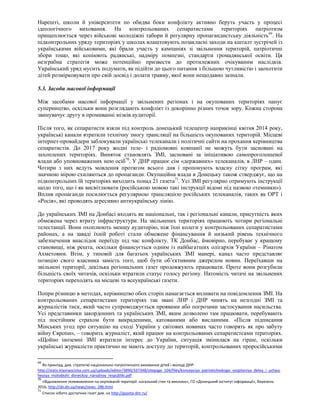 Нарешті, школи й університети по обидва боки конфлікту активно беруть участь у процесі
ідеологічного виховання. На контрольованих сепаратистами територіях патріотизм
прищеплюється через військові молодіжні табори й регулярну пропагандистську діяльність69
. На
підконтрольних уряду територіях у школах влаштовують позакласні заходи на кшталт зустрічей із
українськими військовими, які брали участь у кампаніях зі звільнення територій, патріотичні
збори тощо, які копіюють радянські, надміру помпезні, стандарти громадянської освіти. Ця
незграбна стратегія може потенційно призвести до протилежних очікуваним наслідків.
Український уряд мусить подумати, як підійти до цього питання з більшою чутливістю і заохотити
дітей розмірковувати про свій досвід і долати травму, якої вони нещодавно зазнали.
5.3. Засоби масової інформації
Між засобами масової інформації у звільнених регіонах і на окупованих територіях панує
суперництво, оскільки вони розглядають конфлікт із докорінно різних точок зору. Кожна сторона
звинувачує другу в промиванні мізків аудиторії.
Після того, як сепаратисти взяли під контроль донецький телецентр наприкінці квітня 2014 року,
українські канали втратили технічну змогу трансляції на більшість окупованих територій. Місцеві
інтернет-провайдери заблокували українські телеканали і політичні сайти на прохання керівництва
сепаратистів. До 2017 року жодні теле- і радіомовні компанії не можуть бути засновані на
захоплених територіях. Виняток становлять ЗМІ, засновані за ініціативою самопроголошеної
влади або уповноважених нею осіб70
. У ДНР працює сім «державних» телеканалів, в ЛНР – один.
Чотири з них ведуть мовлення протягом всього дня і пропонують власну сітку програм, які
значною мірою схиляються до пропаганди. Окупаційна влада в Донецьку також стверджує, що на
підконтрольних їй територіях виходить понад 21 газета71
. Усі ЗМІ регулярно отримують інструкції
щодо того, що і як висвітлювати (російською мовою такі інструкції відомі під назвою «темники»).
Вплив пропаганди посилюється регулярною трансляцією російських телеканалів, таких як ОРТ і
«Росія», які проводять агресивно антиукраїнську лінію.
До українських ЗМІ на Донбасі входять як національні, так і регіональні канали, присутність яких
обмежена через втрату інфраструктури. На звільнених територіях працюють чотири регіональні
телестанції. Вони охоплюють меншу аудиторію, ніж їхні колеги у контрольованих сепаратистами
районах, а на заваді їхній роботі стали обмежене фінансування й низький рівень технічного
забезпечення внаслідок переїзду під час конфлікту. ТК Донбас, ймовірно, перебуває у кращому
становищі, ніж решта, оскільки фінансується одним із найбагатших олігархів України – Рінатом
Ахметовим. Втім, у типовій для багатьох українських ЗМІ манері, канал часто представляє
позицію свого власника замість того, щоб бути об’єктивним джерелом новин. Переїхавши на
звільнені території, декілька регіональних газет продовжують працювати. Проте вони розгубили
більшість своїх читачів, оскільки втратили статус голосу регіону. Натомість читачі на звільнених
територіях переходять на місцеві та всеукраїнські газети.
Попри різницю в методах, керівництво обох сторін намагається впливати на повідомлення ЗМІ. На
контрольованих сепаратистами територіях так звані ЛНР і ДНР чинять на незгодні ЗМІ та
журналістів тиск, який часто супроводжується проявами або погрозами застосування насильства.
Усі представники закордонних та українських ЗМІ, яким дозволено там працювати, перебувають
під постійним страхом бути викраденими, катованими або висланими. «Після підписання
Мінських угод про ситуацію на сході України у світових новинах часто говорять як про забуту
війну Європи», – говорить журналіст, який працює на контрольованих сепаратистсами територіях.
«Щойно іноземні ЗМІ втратили інтерес до України, ситуація змінилася на гірше, оскільки
українські журналісти практично не мають доступу до територій, контрольованих проросійськими
69
Як приклад, див. стратегію національно-патріотичного виховання дітей і молоді ДНР:
http://static.klasnaocinka.com.ua/uploads/editor/3890/337348/sitepage_104/files/koncepciya_patrioticheskogo_vospitaniya_detey_i_uchasc
heysya_molodezhi_doneckoy_narodnoy_respubliki.pdf
70
«Відновлення телемовлення на окупованій території: нагальний стан та виклики», ГО «Донецький інститут інформації», березень
2016, http://dii.dn.ua/news/news_286.html
71
Список нібито доступних газет див. на http://gazeta-dnr.ru/
 