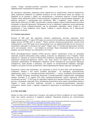 силами. Лідери самопроголошених республік заборонили в’їзд журналістам українських
інформагенцій і погрожували їм арештом».
На звільнених територіях українська влада звертається до патріотичних почуттів журналістів.
Деякі журналісти вважають це спробою вплинути на їхнє висвітлення подій, але чимало хто
сприймає це як належне у країні, що зіштовхнулася з іноземною агресією. Служба безпеки
України також заборонила роботу низки російських телеканалів за розпалювання ворожнечі. Це
рішення зрозуміле з урахуванням ролі російських ЗМІ у конфлікті, однак Україні варто
переглянути свій підхід до ЗМІ у цих регіонах у рамках ширшої стратегії забезпечення суспільної
підтримки та протидії пропаганді. Незважаючи на всі ці проблеми, українське медіа-середовище
залишається значно плюралістичнішим, ніж на окупованих територіях, навіть попри те, що
репортажам із зони конфлікту часто бракує глибини й знання нюансів, які б забезпечила
присутність на місцях.
5.4. Свобода пересування
Близько 21 000 осіб, або населення типового українського містечка, перетинає лінію
розмежування щодня72
. У серпні 2016 року (на сьогодні це був найбільш завантажений період) ця
цифра сягнула 875 000 осіб за місяць73
. Чинна система контрольно-пропускних пунктів була
запроваджена в січні 2015 року після усвідомлення того, що український уряд не має доступу до
окупованих територій та контролю над ними74
. Наразі існує 12 контрольно-пропускних пунктів:
шість для громадян і шість — для товарів на залізниці. Через інтенсивний обстріл не всі вони
відкриті, що іноді збільшує час очікування до 10 годин75
.
Штаб антитерористичної операції (ATO) регулює режим тимчасового в’їзду на окуповані
території, надаючи військовим повну свободу дозволяти чи забороняти в’їзд в Україну. Такий
порядок не є дружнім до людей по обидва боки конфлікту. Пасажирський транспорт не має змоги
перетинати контрольно-пропускні пункти, тож люди мусять іти пішки або покладатися на
сумнівних перевізників. Ці обмеження створюють безліч можливостей для корупції. Викладач
університету, який мешкає в Донецьку, але працює на контрольованій Україною території,
говорить, що гроші й зв’язки допомагають значно пришвидшити процес перетину лінії фронту.76
Економічні зв’язки між компаніями, що опинилися в пастці по різні боки лінії розмежування,
слабшають. Чимало з них мають подвійну реєстрацію - на територіях, підконтрольних
українському уряду, та у самопроголошених республіках, - і ведуть подвійний бухгалтерський
облік. Україна підтримує економічні відносини із контрольованими сепаратистами територіями
завдяки залізниці. З 15 червня 2016 року контрольно-пропускні пункти перетнули 628 597
залізничних вагонів77
. У 2015 році на територію України було завезено близько 16 мільйонів тонн
вугілля з окупованих територій. Втім, погіршення економічних умов, втрати традиційних ринків в
Україні, а також логістичні проблеми, пов’язані із контрольно-пропускними пунктами,
спонукають чимало малих і середніх підприємств переходити до російських постачальників і
ринків.
6. СУМА ЧАСТИН
Далеко не одна стаття намагається з’ясувати, чим керується Росія в конфлікті на сході України.
Адже таке знання допомогло б вирішити конфлікт. Пояснення різняться від геополітичних
72
Олександр Надельнюк, «Гармати, люди і дипломати: який зв’язок між потоками переселенців, обстрілами та мінським процесом»,
VoxUkraine, 21 вересня 2016, http://voxukraine.org/2016/09/21/pereselentsi-donbass-minsk-ua/
73
«Гуманітарний бюлетень. Україна», 13 випуск, Офіс ООН з координації гуманітарних питань, 1-31 серпня 2016,
https://www.humanitarianresponse.info/ru/system/files/documents/files/humanitarian_bulletin_20160908_en.pdf
74
Див. оновлену версію цих інструкцій: http://www.sbu.gov.ua/sbu/control/uk/publish/article?art_id=136476
75
«Україна: лінія розмежування», брифінг Міжнародної кризової групи №81, 18 липня 2016, https://www.crisisgroup.org/europe-central-
asia/eastern-europe/ukraine/ukraine-line
76
Інтерв’ю з автором.
77
Віталій Сизов, «Через пропускные пункты в зоне АТО проходят сотни тысяч вагонов (данные СБУ)», 23 серпня 2016,
http://www.novosti.dn.ua/blogs/1059-cherez-propusknye-punkty-v-zone-ato-prokhodyat-sotny-tysyach-vagonov-dannye-sbu
 