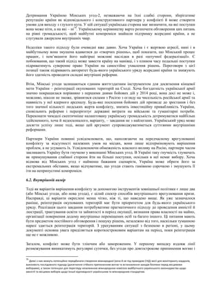 Дотримання Україною Мінських угод-2, незважаючи на їхні слабкі сторони, зберігатиме
репутацію країни як відповідального і конструктивного партнера у конфлікті й може створити
умови для виходу з глухого кута. У цій ситуації українська сторона має визначити, на які поступки
вона може піти, а на які – ні79
. Українському керівництву варто розпочати обговорення цих питань
на рівні громадськості, щоб майбутні компроміси знайшли підтримку всередині країни, а не
слугували джерелом внутрішніх чвар.
Недоліки такого підходу були очевидні вже давно. Хоча Україна і є жертвою агресії, нині і в
майбутньому вона змушена вдаватися до «творчих рішень», щоб показати, що Мінський процес
працює, і пом’якшити його найгірші можливі наслідки в разі «штучної федералізації». Є
побоювання, що такий підхід може завести країну на манівці, і з плином часу подальші поступки
підриватимуть суверенне право України на самостійне ухвалення рішень. Переговори з цієї
позиції також підривають авторитет будь-якого українського уряду всередині країни та знижують
його здатність проводити складні внутрішні реформи.
Втім, Мінські угоди залишаються єдиним життєздатним інструментом для досягнення кінцевої
мети України – реінтеграції окупованих територій на Сході. Хоча боєздатність української армії
значно покращилася порівняно з першими днями бойових дій у 2014 році, вона досі не може і,
можливо, ніколи не зможе, зрівнятися силами з Росією з огляду на чисельність російської армії та
наявність у неї ядерного арсеналу. Будь-яке посилення бойових дій призведе до зростання і без
того значної кількості людських жертв конфлікту, знизить інвестиційну привабливість України,
сповільнить реформи і переорієнтує державні витрати на військові та гуманітарні потреби.
Переконати чимдалі скептичніше налаштовану українську громадськість дотримуватися найбільш
здійсненного, хоча й недосконалого, варіанту, – завдання не з найлегших. Український уряд може
досягти успіху лише тоді, якщо цей аргумент супроводжуватиметься суттєвими внутрішніми
реформами.
Партнери України повинні усвідомлювати, що, наполягаючи на передчасному врегулюванні
конфлікту за відсутності належних умов на місцях, вони лише відтерміновують вирішення
проблем, а не усувають їх. Усвідомлюючи обмеженість власного впливу на Росію, партнери часом
закликають Україну бути гнучкою у виконанні Мінських угод. В Україні таку гнучкість тлумачать
як примушування слабшої сторони йти на більші поступки, оскільки в неї немає вибору. Хоча
відмова від Мінських угод є найменш бажаним сценарієм, Україна може обрати його за
екстремальних обставин, якщо відчуватиме, що угоди стають гамівною сорочкою і змушують її
іти на неприпустимі компроміси.
6.2. Внутрішній вимір
Тоді як варіантів вирішення конфлікту за допомогою інструментів зовнішньої політики є лише два
(або Мінські угоди, або нова угода), є цілий спектр способів внутрішнього врегулювання кризи.
Насправді, ці варіанти окреслені менш чітко, ніж ті, що наведено вище. Як уже зазначалося
раніше, реінтеграція окупованих територій має бути пріоритетом для будь-якого українського
уряду. Реалізація цього завдання потребуватиме прагматичного підходу до проведення амністії й
люстрації, трактування освіти та зайнятості в період окупації, визнання права власності на майно,
організації повернення додому внутрішньо переміщених осіб та багато іншого. Ці питання мають
бути предметом постійного обговорення і пошуку рішень, незалежно від того, наскільки туманною
наразі здається реінтеграція територій. З урахуванням ситуації з безпекою в регіоні, у цьому
документі основна увага приділяється короткостроковим варіантам на період, поки реінтеграція
ще не є можливою.
Загалом, конфлікт може бути тліючим або замороженим. У першому випадку вздовж лінії
розмежування виникатимуть регулярні сутички, без угоди про довгострокове припинення вогню і
79
Деякі з них можуть потенційно передбачати створення міжнародної (хоча й не під проводом СНД) місії для моніторингу кордонів,
важливість послідовного підходу (досягнення стійкого припиненням вогню та встановлення заходів безпеки перед місцевими
виборами), а також потенціал для перегляду незалежною міжнародною комісією майбутнього українського законодавства щодо
амністії та місцевих виборів щодо їхньої відповідності українським та міжнародним стандартам.
 