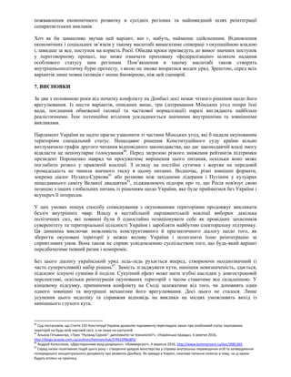 пожвавлення економічного розвитку в сусідніх регіонах та найшвидший шлях реінтеграції
сепаратистських анклавів.
Хоч як би заманливо звучав цей варіант, він є, мабуть, найменш здійсненним. Відновлення
економічних і соціальних зв’язків у такому масштабі вимагатиме співпраці з окупаційною владою
і, швидше за все, поступок на користь Росії. Обидва кроки призведуть до вимог значних поступок
у переговорному процесі, що може означати приховану «федералізацію» шляхом надання
особливого статусу цим регіонам. Пом’якшення в такому масштабі також створить
внутрішньополітичну бурю протесту, з якою не зможе впоратися жоден уряд. Зрештою, серед всіх
варіантів лише повна ізоляція є менш ймовірною, ніж цей сценарій.
7. ВИСНОВКИ
За два з половиною роки від початку конфлікту на Донбасі досі немає чіткого рішення щодо його
врегулювання. Із шести варіантів, описаних вище, три (дотримання Мінських угод попри їхні
вади, поєднання обмеженої ізоляції та часткової нормалізації) наразі виглядають найбільш
реалістичними. Їхнє потенційне втілення ускладнюється значними внутрішніми та зовнішніми
викликами.
Парламент України не надто прагне узаконити ті частини Мінських угод, які б надали окупованим
територіям спеціальний статус. Нещодавнє рішення Конституційного суду країни вільно
витлумачило графік другого читання відповідного законодавства, що дає законодавчій владі змогу
відкласти це непопулярне голосування80
. Перед загрозою різкого зниження рейтингів підтримки
президент Порошенко навряд чи просуватиме вирішення цього питання, оскільки воно може
поглибити розкол у правлячій коаліції. З огляду на постійні сутички і жертви на передовій
громадськість не чинила значного тиску в цьому питанні. Водночас, різні зовнішні формати,
зокрема діалог Нуланд-Суркова81
або розмови між західними лідерами і Путіним у кулуарах
нещодавнього саміту Великої двадцятки82
, підживлюють підозри про те, що Росія пов'язує свою
позицію з інших глобальних питань із рішенням щодо України, яке буде прийматися без України і
всупереч її інтересам.
У цих умовах пошук способу співіснування з окупованими територіями продовжує викликати
безліч внутрішніх чвар. Владу в нестабільній парламентській коаліції виборює декілька
політичних сил, які повинні були б одностайно позиціонувати себе як провідних захисників
суверенітету та територіальної цілісності України і заробляти майбутню електоральну підтримку.
Ця динаміка виключає можливість конструктивного й прагматичного діалогу щодо того, як
зберегти окуповані території у межах впливу України і полегшити їхню реінтеграцію за
сприятливих умов. Вона також не сприяє усвідомленню суспільством того, що будь-який варіант
передбачатиме певний ризик і компроміс.
Без цього діалогу український уряд ледь-ледь рухається вперед, створюючи неоднозначний (і
часто суперечливий) набір рішень83
. Замість згладжувати кути, нинішня невизначеність, здається,
підсилює існуючі сумніви й поділи. Сукупний ефект може мати згубні наслідки у довгостроковій
перспективі, оскільки реінтеграція окупованих територій з часом ставатиме все складнішою. У
кінцевому підсумку, припинення конфлікту на Сході залежатиме від того, чи доповнять один
одного зовнішні та внутрішні механізми його врегулювання. Досі цього не сталося. Лише
усунення цього недоліку та справжня відповідь на виклики на місцях уможливить вихід із
нинішнього глухого кута.
80
Суд постановив, що Стаття 155 Конституції України дозволяє парламенту переглядати закон про особливий статус окупованих
територій на будь-якій черговій сесії, а не лише на наступній.
81
Альона Гетьманчук, «Трек “Нуланд-Сурков”: дипломатія чи технологія?», «Українська правда», 6 жовтня 2016,
http://blogs.pravda.com.ua/authors/hetmanchuk/57f622ff8a8f3/
82
Андрєй Колєсніков, «Двусторонним вход разрешен», «Коммерсант», 4 вересня 2016, http://www.kommersant.ru/doc/3081365
83
Серед низки позитивних подій цього року – створення урядом міністерства у справах внутрішньо переміщених осіб та затвердження
попереднього концептуального документу про розвиток Донбасу. Як завжди в Україні, ключове питання полягає в тому, чи ці кроки
будуть втілені на практиці.
 