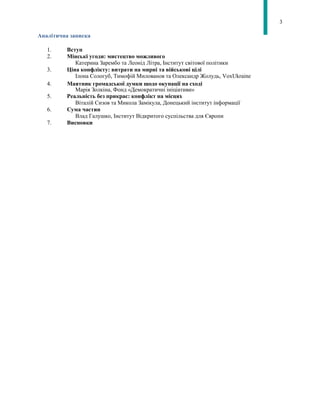 3
Аналітична записка
1. Вступ
2. Мінські угоди: мистецтво можливого
Катерина Зарембо та Леонід Літра, Інститут світової політики
3. Ціна конфлікту: витрати на мирні та військові цілі
Ілона Сологуб, Тимофій Милованов та Олександр Жолудь, VoxUkraine
4. Маятник громадської думки щодо окупації на сході
Марія Золкіна, Фонд «Демократичні ініціативи»
5. Реальність без прикрас: конфлікт на місцях
Віталій Сизов та Микола Замікула, Донецький інститут інформації
6. Сума частин
Влад Галушко, Інститут Відкритого суспільства для Європи
7. Висновки
 