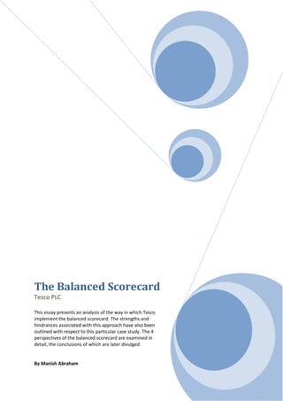 The Balanced Scorecard
Tesco PLC

This essay presents an analysis of the way in which Tesco
implement the balanced scorecard. The strengths and
hindrances associated with this approach have also been
outlined with respect to this particular case study. The 4
perspectives of the balanced scorecard are examined in
detail, the conclusions of which are later divulged.


By Manish Abraham
 