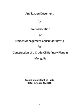 1
Application Document
for
Prequalification
of
Project Management Consultant (PMC)
for
Construction of a Crude Oil Refinery Plant in
Mongolia
Export-Import Bank of India
Date: October 26, 2018
 