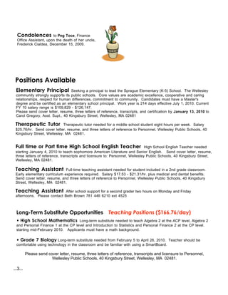 Condolences          to Peg Toce, Finance
  Office Assistant, upon the death of her uncle,
  Frederick Cialdea, December 15, 2009.




 Positions Available
 Elementary Principal            Seeking a principal to lead the Sprague Elementary (K-5) School. The Wellesley
 community strongly supports its public schools. Core values are academic excellence, cooperative and caring
 relationships, respect for human differences, commitment to community. Candidates must have a Master's
 degree and be certified as an elementary school principal. Work year is 214 days effective July 1, 2010. Current
 FY 10 salary range is $109,829 - $126,147.
 Please send cover letter, resume, three letters of reference, transcripts, and certification by January 13, 2010 to
 Carol Gregory, Asst. Supt., 40 Kingsbury Street, Wellesley, MA 02481

 Therapeutic Tutor           Therapeutic tutor needed for a middle school student eight hours per week. Salary
 $25.76/hr. Send cover letter, resume, and three letters of reference to Personnel, Wellesley Public Schools, 40
 Kingsbury Street, Wellesley, MA 02481.


 Full time or Part time High School English Teacher                            High School English Teacher needed
 starting January 4, 2010 to teach sophomore American Literature and Senior English. Send cover letter, resume,
 three letters of reference, transcripts and licensure to: Personnel, Wellesley Public Schools, 40 Kingsbury Street,
 Wellesley, MA 02481.

 Teaching Assistant           Full-time teaching assistant needed for student included in a 2nd grade classroom.
 Early elementary curriculum experience required. Salary $17.53 - $21.31/hr. plus medical and dental benefits.
 Send cover letter, resume, and three letters of reference to Personnel, Wellesley Public Schools, 40 Kingsbury
 Street, Wellesley, MA 02481.

 Teaching Assistant          After school support for a second grader two hours on Monday and Friday
 afternoons. Please contact Beth Brown 781 446 6210 ext 4525



  Long-Term Substitute Opportunities                     Teaching Positions ($166.76/day)
  • High School Mathematics Long-term substitute needed to teach Algebra 2 at the ACP level, Algebra 2
  and Personal Finance 1 at the CP level and Introduction to Statistics and Personal Finance 2 at the CP level.
  starting mid-February 2010. Applicants must have a math background.

  • Grade 7 Biology Long-term substitute needed from February 5 to April 26, 2010. Teacher should be
  comfortable using technology in the classroom and be familiar with using a SmartBoard.

          Please send cover letter, resume, three letters of reference, transcripts and licensure to Personnel,
                        Wellesley Public Schools, 40 Kingsbury Street, Wellesley, MA 02481.

...3...
 