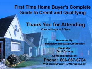First Time Home Buyer’s Complete Guide to Credit and Qualifying Thank You for Attending Class will begin at 7:00pm Presented By: Broadview Mortgage Corporation Presenter: Scott Schang Contact Information: Phone:  866-667-6724 [email_address] 