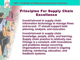 CMTC - CA Member of US Manufacturing Extension Partnership
Principles For Supply Chain
Excellence
Invest/reinvest in supply chain
information technology to manage flows
end-to-end. IT should support both
planning, analysis, and execution.
Invest/reinvest in supply chain
knowledge, people, skills, and learning.
Supply chain practice is relatively new.
Change is a constant, with innovations
and problems always occurring.
Organizations must invest in ongoing
training, mentoring, education, and
feedback systems.
 