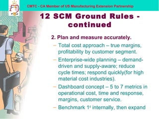 CMTC - CA Member of US Manufacturing Extension Partnership
12 SCM Ground Rules -
continued
2. Plan and measure accurately.
– Total cost approach – true margins,
profitability by customer segment.
– Enterprise-wide planning – demand-
driven and supply-aware; reduce
cycle times; respond quickly(for high
material cost industries).
– Dashboard concept – 5 to 7 metrics in
operational cost, time and response,
margins, customer service.
– Benchmark 1st
internally, then expand
 