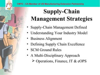 CMTC - CA Member of US Manufacturing Extension Partnership
Supply-Chain
Management Strategies
• Supply-Chain Management Defined
• Understanding Your Industry Model
• Business Alignment
• Defining Supply Chain Excellence
• SCM Ground Rules
• A Multi-Disciplinary Approach
 Operations, Finance, IT & eOPS
 