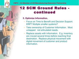 CMTC - CA Member of US Manufacturing Extension Partnership
12 SCM Ground Rules -
continued
5. Optimize Information.
– Focus on Time to Benefit and Decision Support.
ERP? Multiple smaller systems?
– Take ownership of Customer Information. Most
untapped: not articulated needs.
– Replace assets with Information. E.g. inventory
are moved several times before reaching final
destination. Replace physical movement with
digital movement of customer and product
information.
 