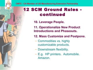 CMTC - CA Member of US Manufacturing Extension Partnership
12 SCM Ground Rules -
continued
10. Leverage People.
11. Operationalize New Product
Introductions and Phaseouts.
12. Mass Customize and Postpone.
– Commodities vs. highly
customizable products.
– Downstream flexibility.
– E.g. HP printers. Automobile.
Amazon.
 