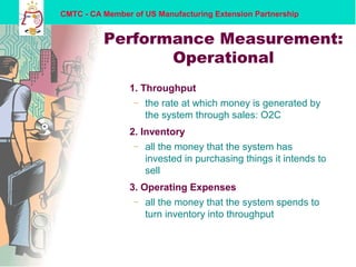 CMTC - CA Member of US Manufacturing Extension Partnership
Performance Measurement:
Operational
1. Throughput
– the rate at which money is generated by
the system through sales: O2C
2. Inventory
– all the money that the system has
invested in purchasing things it intends to
sell
3. Operating Expenses
– all the money that the system spends to
turn inventory into throughput
 