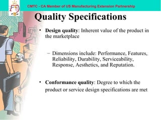 CMTC - CA Member of US Manufacturing Extension Partnership
Quality Specifications
• Design quality: Inherent value of the product in
the marketplace
– Dimensions include: Performance, Features,
Reliability, Durability, Serviceability,
Response, Aesthetics, and Reputation.
• Conformance quality: Degree to which the
product or service design specifications are met
 