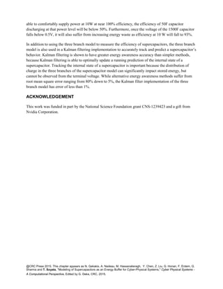 @CRC Press 2015. This chapter appears as N. Gekakis, A. Nadeau, M. Hassanalieragh, Y. Chen, Z. Liu, G. Honan, F. Erdem, G.
Sharma and T. Soyata, "Modeling of Supercapacitors as an Energy Buffer for Cyber-Physical Systems," Cyber Physical Systems -
A Computational Perspective, Edited by G. Deka, CRC, 2015.
able to comfortably supply power at 10W at near 100% efficiency, the efficiency of 50F capacitor
discharging at that power level will be below 50%. Furthermore, once the voltage of the 1500F capacitor
falls below 0.5V, it will also suffer from increasing energy waste as efficiency at 10 W will fall to 93%.
In addition to using the three branch model to measure the efficiency of supercapacitors, the three branch
model is also used in a Kalman filtering implementation to accurately track and predict a supercapacitor’s
behavior. Kalman filtering is shown to have greater energy awareness accuracy than simpler methods,
because Kalman filtering is able to optimally update a running prediction of the internal state of a
supercapacitor. Tracking the internal state of a supercapacitor is important because the distribution of
charge in the three branches of the supercapacitor model can significantly impact stored energy, but
cannot be observed from the terminal voltage. While alternative energy awareness methods suffer from
root mean square error ranging from 80% down to 5%, the Kalman filter implementation of the three
branch model has error of less than 1%.
ACKNOWLEDGEMENT
This work was funded in part by the National Science Foundation grant CNS-1239423 and a gift from
Nvidia Corporation.
 