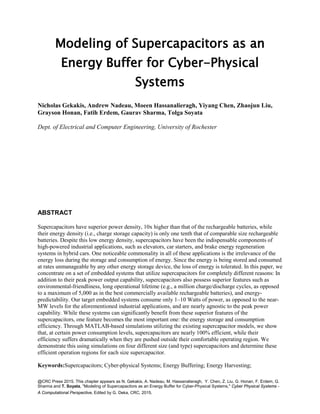 @CRC Press 2015. This chapter appears as N. Gekakis, A. Nadeau, M. Hassanalieragh, Y. Chen, Z. Liu, G. Honan, F. Erdem, G.
Sharma and T. Soyata, "Modeling of Supercapacitors as an Energy Buffer for Cyber-Physical Systems," Cyber Physical Systems -
A Computational Perspective, Edited by G. Deka, CRC, 2015.
Modeling of Supercapacitors as an
Energy Buffer for Cyber-Physical
Systems
Nicholas Gekakis, Andrew Nadeau, Moeen Hassanalieragh, Yiyang Chen, Zhaojun Liu,
Grayson Honan, Fatih Erdem, Gaurav Sharma, Tolga Soyata
Dept. of Electrical and Computer Engineering, University of Rochester
ABSTRACT
Supercapacitors have superior power density, 10x higher than that of the rechargeable batteries, while
their energy density (i.e., charge storage capacity) is only one tenth that of comparable size rechargeable
batteries. Despite this low energy density, supercapacitors have been the indispensable components of
high-powered industrial applications, such as elevators, car starters, and brake energy regeneration
systems in hybrid cars. One noticeable commonality in all of these applications is the irrelevance of the
energy loss during the storage and consumption of energy. Since the energy is being stored and consumed
at rates unmanageable by any other energy storage device, the loss of energy is tolerated. In this paper, we
concentrate on a set of embedded systems that utilize supercapacitors for completely different reasons: In
addition to their peak power output capability, supercapacitors also possess superior features such as
environmental-friendliness, long operational lifetime (e.g., a million charge/discharge cycles, as opposed
to a maximum of 5,000 as in the best commercially available rechargeable batteries), and energy-
predictability. Our target embedded systems consume only 1–10 Watts of power, as opposed to the near-
MW levels for the aforementioned industrial applications, and are nearly agnostic to the peak power
capability. While these systems can significantly benefit from these superior features of the
supercapacitors, one feature becomes the most important one: the energy storage and consumption
efficiency. Through MATLAB-based simulations utilizing the existing supercapacitor models, we show
that, at certain power consumption levels, supercapacitors are nearly 100% efficient, while their
efficiency suffers dramatically when they are pushed outside their comfortable operating region. We
demonstrate this using simulations on four different size (and type) supercapacitors and determine these
efficient operation regions for each size supercapacitor.
Keywords:Supercapacitors; Cyber-physical Systems; Energy Buffering; Energy Harvesting;
 
