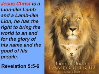 Jesus Christ is a
Lion-like Lamb
and a Lamb-like
Lion, he has the
right to bring the
world to an end
for the glory of
his name and the
good of his
people.
Revelation 5:5-6
 