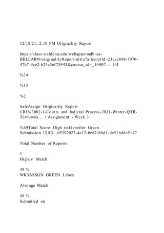 12/18/21, 2:10 PM Originality Report
https://class.waldenu.edu/webapps/mdb-sa-
BBLEARN/originalityReport/ultra?attemptId=21eae698-f070-
47b7-9ce2-624c5ef75943&course_id=_16907… 1/4
%34
%13
%2
SafeAssign Originality Report
CRJS-3002-1-Courts and Judicial Process-2021-Winter-QTR-
Term-wks… • Assignment - Week 3
%49Total Score: High riskJennifer Green
Submission UUID: 05397027-4c17-bc67-b8d1-de516dde5142
Total Number of Reports
1
Highest Match
49 %
WK3ASSGN GREEN J.docx
Average Match
49 %
Submitted on
 