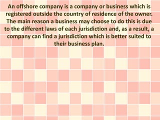 An offshore company is a company or business which is
 registered outside the country of residence of the owner.
 The main reason a business may choose to do this is due
to the different laws of each jurisdiction and, as a result, a
  company can find a jurisdiction which is better suited to
                    their business plan.
 