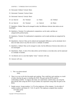 Copyright © 2019 Pearson Education, Inc.
CHAPTER 1 Ň INTRODUCTION TO STATISTICS
22. Horizontal: Ordinal; Vertical: Ratio
23. Horizontal: Nominal; Vertical: Ratio
24. Horizontal: Interval; Vertical: Ratio
25. (a) Interval (b) Nominal (c) Ratio (d) Ordinal
26. (a) Interval (b) Nominal (c) Interval (d) Ratio
27. Qualitative. Ordinal. Data can be arranged in order, but differences between data entries are not
meaningful.
28. Qualitative. Nominal. No mathematical computations can be made, and data are
categorized by political party.
29. Qualitative. Nominal. No mathematical computations can be made and data are categorized by
region.
30. Quantitative. Interval. Data can be ordered and meaningful differences can be calculated, but it
does not make sense to say that one score is a multiple of another.
31. Qualitative. Ordinal. Data can be arranged in order, but the differences between data entries are
not meaningful.
32. Quantitative. Ratio. A ratio of two data entries can be formed, so one data entry can be expressed
as a multiple of another.
33. An inherent zero is a zero that implies “none.” Answers will vary.
34. Answers will vary.
1. This is an observational
study.
2. There is no way to tell why the people quit smoking. They could have quit smoking as a result
of either chewing the gum or watching the DVD. The gum and the DVD could be
confounding variables. To improve the study, two experiments could be done, one using the
gum and the other using the DVD. Or just conduct one experiment using either the gum or the
DVD.
3. Sample answer: Assign numbers 1 to 79 to the employees of the company. Use the table of
random numbers and obtain 63, 7, 40, 19, and 26. The employees assigned these numbers
will make up the
sample.
 