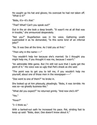He caught up his hat and gloves; his overcoat he had not taken off.
"What is it?"
"Bobs, it's—it's that."
"That? What? Can't you speak out?"
Out in the air she took a deep breath. "It wasn't me at all that was
in trouble," she announced desperately.
"Not you?" Stupefaction was in his voice. Gathering wrath
superseded it as he demanded, "Is this some kind of an infernal
joke?"
"No. It was Dee all the time. As I told you at first."
"Then why in the name——"
"You wouldn't help her because she's married. So I thought you
might help me, if you thought it was me, because I wasn't."
"An admirable little game. But I'm still not sure that I quite get the
point of it." His voice was so ugly that Pat's shook as she said:
"The point was to get you to tell me, if you wouldn't help me
yourself, about one of those men in the newspaper——"
"Dee went to one of them?" he broke in.
She looked up at him piteously, pleadingly. "Bobs, it was terrible. He
was so—so ghastly business-like."
"What did you expect?" he returned grimly. "And now she's ill?"
"Yes."
"Fever?"
"I—I think so."
With a barked-out oath he increased his pace. Pat, striding fast to
keep up said: "Bobs, dear; Dee doesn't know about it."
 