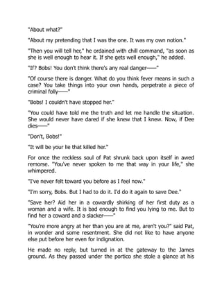 "About what?"
"About my pretending that I was the one. It was my own notion."
"Then you will tell her," he ordained with chill command, "as soon as
she is well enough to hear it. If she gets well enough," he added.
"If? Bobs! You don't think there's any real danger——"
"Of course there is danger. What do you think fever means in such a
case? You take things into your own hands, perpetrate a piece of
criminal folly——"
"Bobs! I couldn't have stopped her."
"You could have told me the truth and let me handle the situation.
She would never have dared if she knew that I knew. Now, if Dee
dies——"
"Don't, Bobs!"
"It will be your lie that killed her."
For once the reckless soul of Pat shrunk back upon itself in awed
remorse. "You've never spoken to me that way in your life," she
whimpered.
"I've never felt toward you before as I feel now."
"I'm sorry, Bobs. But I had to do it. I'd do it again to save Dee."
"Save her? Aid her in a cowardly shirking of her first duty as a
woman and a wife. It is bad enough to find you lying to me. But to
find her a coward and a slacker——"
"You're more angry at her than you are at me, aren't you?" said Pat,
in wonder and some resentment. She did not like to have anyone
else put before her even for indignation.
He made no reply, but turned in at the gateway to the James
ground. As they passed under the portico she stole a glance at his
 