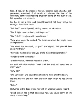 face. It had, by the magic of his will, become calm, cheerful, self-
possessed, exorcised of all wrath and dismay, the face of the
confident, confidence-inspiring physician going on his duty of aid.
Pat marvelled and admired.
For her it was a long and thought-haunted half hour before he
emerged from Dee's room.
"Is it bad?" she whispered, striving to read his expression.
"No. A slight nervous shock. Nothing more."
"Oh, Bobs! I could cry with thankfulness."
"Save your tears," he advised, "for those on whom they might make
an impression."
"You don't like me much, do you?" she sighed. "Did you tell Dee
about my trick?"
"Haven't I made it clear that you are to make that explanation?"
"What if I don't choose to?"
"I think you will. Whether you like it or not."
Pat said with slow malice: "Shall I tell her that you asked me to
marry you?"
"Why not?"
"Oh, very well!" She could think of nothing more effective to say.
He took his coat and hat from the chair upon which he had tossed
them.
"Bobs."
He turned at the door, eyeing her with an uncompromising regard.
"Don't look at me in that poisonous way. Say you're sorry, or I'm
sorry, or something."
 