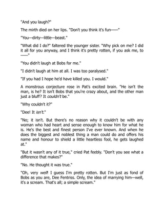 "And you laugh?"
The mirth died on her lips. "Don't you think it's fun——"
"You—dirty—little—beast."
"What did I do?" faltered the younger sister. "Why pick on me? I did
it all for you anyway, and I think it's pretty rotten, if you ask me, to
——"
"You didn't laugh at Bobs for me."
"I didn't laugh at him at all. I was too paralysed."
"If you had I hope he'd have killed you. I would."
A monstrous conjecture rose in Pat's excited brain. "He isn't the
man, is he? It isn't Bobs that you're crazy about, and the other man
just a bluff? It couldn't be."
"Why couldn't it?"
"Dee! It isn't."
"No; it isn't. But there's no reason why it couldn't be with any
woman who had heart and sense enough to know him for what he
is. He's the best and finest person I've ever known. And when he
does the biggest and noblest thing a man could do and offers his
name and honour to shield a little heartless fool, he gets laughed
at."
"But it wasn't any of it true," cried Pat feebly. "Don't you see what a
difference that makes?"
"No. He thought it was true."
"Oh, very well! I guess I'm pretty rotten. But I'm just as fond of
Bobs as you are, Dee Fentriss. Only, the idea of marrying him—well,
it's a scream. That's all; a simple scream."
 
