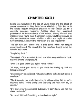 CHAPTER XXIII
Spring was turbulent in the sap of young trees and the blood of
young humans when Mary Delia James rolled along Fifth Avenue in
the quietly elegant limousine provided for her special use by a
correctly generous husband. Nothing about her suggested
participation in the turbulence of the season. Rather, life with that
most unvernal young man, T. Jameson James, would have served to
allay any tendencies toward ebullience which she might otherwise
have exhibited. She gave the impression of a cool impassivity.
The car had just turned into a side street when her languid
expression livened. She signalled to her chauffeur, leaned out of the
window and called:
"Cary! Cary Scott!"
The object of the summons turned in mid-crossing and came back,
his eyes shining with pleasure.
"Dee! It is good to see you again. How's James?"
"All right, thank you. What do you mean by turning up and not
letting us know?"
"Unexpected," he explained. "I hardly had time to find it out before I
was here."
"The telegraph, that useful invention, is still operating. Get in; we're
blocking traffic. You're dining and spending the night with us, of
course."
"If I stay over," he answered dubiously. "I don't know yet. Tell me
about the family."
"As usual. We're all flourishing in true Fentriss style."
 