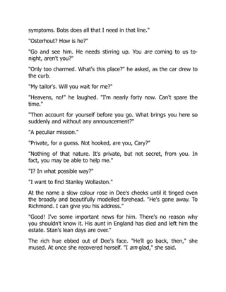 symptoms. Bobs does all that I need in that line."
"Osterhout? How is he?"
"Go and see him. He needs stirring up. You are coming to us to-
night, aren't you?"
"Only too charmed. What's this place?" he asked, as the car drew to
the curb.
"My tailor's. Will you wait for me?"
"Heavens, no!" he laughed. "I'm nearly forty now. Can't spare the
time."
"Then account for yourself before you go. What brings you here so
suddenly and without any announcement?"
"A peculiar mission."
"Private, for a guess. Not hooked, are you, Cary?"
"Nothing of that nature. It's private, but not secret, from you. In
fact, you may be able to help me."
"I? In what possible way?"
"I want to find Stanley Wollaston."
At the name a slow colour rose in Dee's cheeks until it tinged even
the broadly and beautifully modelled forehead. "He's gone away. To
Richmond. I can give you his address."
"Good! I've some important news for him. There's no reason why
you shouldn't know it. His aunt in England has died and left him the
estate. Stan's lean days are over."
The rich hue ebbed out of Dee's face. "He'll go back, then," she
mused. At once she recovered herself. "I am glad," she said.
 