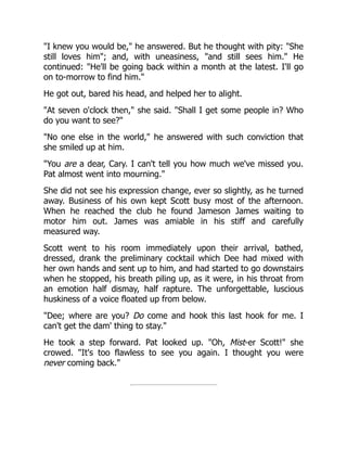 "I knew you would be," he answered. But he thought with pity: "She
still loves him"; and, with uneasiness, "and still sees him." He
continued: "He'll be going back within a month at the latest. I'll go
on to-morrow to find him."
He got out, bared his head, and helped her to alight.
"At seven o'clock then," she said. "Shall I get some people in? Who
do you want to see?"
"No one else in the world," he answered with such conviction that
she smiled up at him.
"You are a dear, Cary. I can't tell you how much we've missed you.
Pat almost went into mourning."
She did not see his expression change, ever so slightly, as he turned
away. Business of his own kept Scott busy most of the afternoon.
When he reached the club he found Jameson James waiting to
motor him out. James was amiable in his stiff and carefully
measured way.
Scott went to his room immediately upon their arrival, bathed,
dressed, drank the preliminary cocktail which Dee had mixed with
her own hands and sent up to him, and had started to go downstairs
when he stopped, his breath piling up, as it were, in his throat from
an emotion half dismay, half rapture. The unforgettable, luscious
huskiness of a voice floated up from below.
"Dee; where are you? Do come and hook this last hook for me. I
can't get the dam' thing to stay."
He took a step forward. Pat looked up. "Oh, Mist-er Scott!" she
crowed. "It's too flawless to see you again. I thought you were
never coming back."
 
