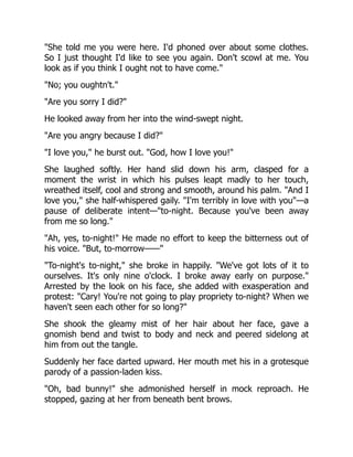 "She told me you were here. I'd phoned over about some clothes.
So I just thought I'd like to see you again. Don't scowl at me. You
look as if you think I ought not to have come."
"No; you oughtn't."
"Are you sorry I did?"
He looked away from her into the wind-swept night.
"Are you angry because I did?"
"I love you," he burst out. "God, how I love you!"
She laughed softly. Her hand slid down his arm, clasped for a
moment the wrist in which his pulses leapt madly to her touch,
wreathed itself, cool and strong and smooth, around his palm. "And I
love you," she half-whispered gaily. "I'm terribly in love with you"—a
pause of deliberate intent—"to-night. Because you've been away
from me so long."
"Ah, yes, to-night!" He made no effort to keep the bitterness out of
his voice. "But, to-morrow——"
"To-night's to-night," she broke in happily. "We've got lots of it to
ourselves. It's only nine o'clock. I broke away early on purpose."
Arrested by the look on his face, she added with exasperation and
protest: "Cary! You're not going to play propriety to-night? When we
haven't seen each other for so long?"
She shook the gleamy mist of her hair about her face, gave a
gnomish bend and twist to body and neck and peered sidelong at
him from out the tangle.
Suddenly her face darted upward. Her mouth met his in a grotesque
parody of a passion-laden kiss.
"Oh, bad bunny!" she admonished herself in mock reproach. He
stopped, gazing at her from beneath bent brows.
 
