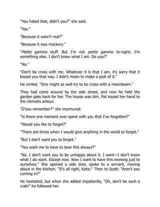 "You hated that, didn't you?" she said.
"Yes."
"Because it wasn't real?"
"Because it was mockery."
"Petite gamine stuff. But I'm not petite gamine to-night; I'm
something else. I don't know what I am. Do you?"
"No."
"Don't be cross with me. Whatever it is that I am, it's sorry that it
kissed you that way. I didn't mean to make a josh of it."
He smiled. "One might as well try to be cross with a moonbeam."
They had come around by the side street, and now he held the
garden gate back for her. The house was dim. Pat kissed her hand to
the clematis arbour.
"D'you remember?" she murmured.
"Is there one moment ever spent with you that I've forgotten?"
"Would you like to forget?"
"There are times when I would give anything in the world to forget."
"But I don't want you to forget."
"You want me to have to bear this always?"
"No. I don't want you to be unhappy about it. I want—I don't know
what I do want. Except now. Now I want to have this evening just to
ourselves." She opened a side door, spoke to a servant, moving
about in the kitchen. "It's all right, Katie." Then to Scott: "Aren't you
coming in?"
He hesitated, but when she added impatiently, "Oh, don't be such a
crab!" he followed her.
 
