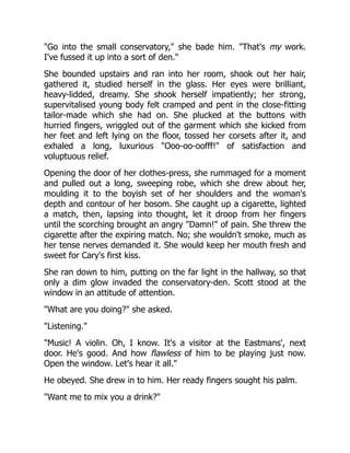 "Go into the small conservatory," she bade him. "That's my work.
I've fussed it up into a sort of den."
She bounded upstairs and ran into her room, shook out her hair,
gathered it, studied herself in the glass. Her eyes were brilliant,
heavy-lidded, dreamy. She shook herself impatiently; her strong,
supervitalised young body felt cramped and pent in the close-fitting
tailor-made which she had on. She plucked at the buttons with
hurried fingers, wriggled out of the garment which she kicked from
her feet and left lying on the floor, tossed her corsets after it, and
exhaled a long, luxurious "Ooo-oo-oofff!" of satisfaction and
voluptuous relief.
Opening the door of her clothes-press, she rummaged for a moment
and pulled out a long, sweeping robe, which she drew about her,
moulding it to the boyish set of her shoulders and the woman's
depth and contour of her bosom. She caught up a cigarette, lighted
a match, then, lapsing into thought, let it droop from her fingers
until the scorching brought an angry "Damn!" of pain. She threw the
cigarette after the expiring match. No; she wouldn't smoke, much as
her tense nerves demanded it. She would keep her mouth fresh and
sweet for Cary's first kiss.
She ran down to him, putting on the far light in the hallway, so that
only a dim glow invaded the conservatory-den. Scott stood at the
window in an attitude of attention.
"What are you doing?" she asked.
"Listening."
"Music! A violin. Oh, I know. It's a visitor at the Eastmans', next
door. He's good. And how flawless of him to be playing just now.
Open the window. Let's hear it all."
He obeyed. She drew in to him. Her ready fingers sought his palm.
"Want me to mix you a drink?"
 