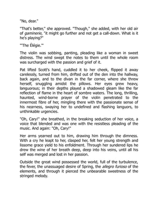 "No, dear."
"That's better," she approved. "Though," she added, with her old air
of gaminerie, "it might go further and not get a call-down. What is it
he's playing?"
"'The Élégie.'"
The violin was sobbing, panting, pleading like a woman in sweet
distress. The wind swept the notes to them until the whole room
was surcharged with the passion and grief of it.
Pat lifted Scott's hand, cuddled it to her cheek, flipped it away
carelessly, turned from him, drifted out of the den into the hallway,
back again, and to the divan in the far corner, where she threw
herself, snuggling amidst the pillows. Her eyes grew heavy,
languorous; in their depths played a shadowed gleam like the far
reflection of flame in the heart of sombre waters. The long, thrilling,
haunted, wind-borne prayer of the violin penetrated to the
innermost fibre of her, mingling there with the passionate sense of
his nearness, swaying her to undefined and flashing languors, to
unthinkable urgencies.
"Oh, Cary!" she breathed, in the breaking seduction of her voice, a
voice that blended and was one with the resistless pleading of the
music. And again: "Oh, Cary!"
Her arms yearned out to him, drawing him through the dimness.
With a cry he leapt to her, clasped her, felt her young strength and
lissome grace yield to his enfoldment. Through her sundered lips he
drew the wine of her breath deep, deep into his veins, until all his
self was merged and lost in her passion.
Outside the great wind possessed the world, full of the turbulence,
the fever, the unassuaged desire of Spring, the allegro furioso of the
elements, and through it pierced the unbearable sweetness of the
stringed melody.
 