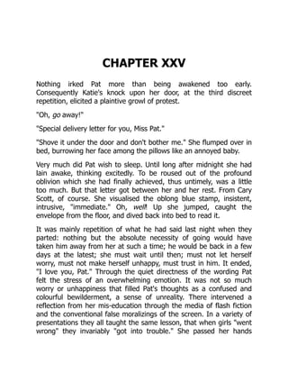 CHAPTER XXV
Nothing irked Pat more than being awakened too early.
Consequently Katie's knock upon her door, at the third discreet
repetition, elicited a plaintive growl of protest.
"Oh, go away!"
"Special delivery letter for you, Miss Pat."
"Shove it under the door and don't bother me." She flumped over in
bed, burrowing her face among the pillows like an annoyed baby.
Very much did Pat wish to sleep. Until long after midnight she had
lain awake, thinking excitedly. To be roused out of the profound
oblivion which she had finally achieved, thus untimely, was a little
too much. But that letter got between her and her rest. From Cary
Scott, of course. She visualised the oblong blue stamp, insistent,
intrusive, "immediate." Oh, well! Up she jumped, caught the
envelope from the floor, and dived back into bed to read it.
It was mainly repetition of what he had said last night when they
parted: nothing but the absolute necessity of going would have
taken him away from her at such a time; he would be back in a few
days at the latest; she must wait until then; must not let herself
worry, must not make herself unhappy, must trust in him. It ended,
"I love you, Pat." Through the quiet directness of the wording Pat
felt the stress of an overwhelming emotion. It was not so much
worry or unhappiness that filled Pat's thoughts as a confused and
colourful bewilderment, a sense of unreality. There intervened a
reflection from her mis-education through the media of flash fiction
and the conventional false moralizings of the screen. In a variety of
presentations they all taught the same lesson, that when girls "went
wrong" they invariably "got into trouble." She passed her hands
 