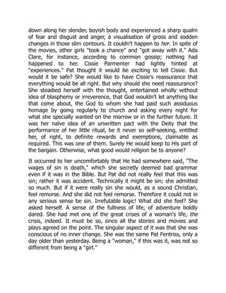 down along her slender, boyish body and experienced a sharp qualm
of fear and disgust and anger, a visualisation of gross and sodden
changes in those slim contours. It couldn't happen to her. In spite of
the movies, other girls "took a chance" and "got away with it." Ada
Clare, for instance, according to common gossip; nothing had
happened to her. Cissie Parmenter had lightly hinted at
"experiences." Pat thought it would be exciting to tell Cissie. But
would it be safe? She would like to have Cissie's reassurance that
everything would be all right. But why should she need reassurance?
She steadied herself with the thought, entertained wholly without
idea of blasphemy or irreverence, that God wouldn't let anything like
that come about, the God to whom she had paid such assiduous
homage by going regularly to church and asking every night for
what she specially wanted on the morrow or in the further future. It
was her naïve idea of an unwritten pact with the Deity that the
performance of her little ritual, be it never so self-seeking, entitled
her, of right, to definite rewards and exemptions, claimable as
required. This was one of them. Surely He would keep to His part of
the bargain. Otherwise, what good would religion be to anyone?
It occurred to her uncomfortably that He had somewhere said, "The
wages of sin is death," which she secretly deemed bad grammar
even if it was in the Bible. But Pat did not really feel that this was
sin; rather it was accident. Technically it might be sin; she admitted
so much. But if it were really sin she would, as a sound Christian,
feel remorse. And she did not feel remorse. Therefore it could not in
any serious sense be sin. Irrefutable logic! What did she feel? She
asked herself. A sense of the fullness of life, of adventure boldly
dared. She had met one of the great crises of a woman's life, the
crisis, indeed. It must be so, since all the stories and movies and
plays agreed on the point. The singular aspect of it was that she was
conscious of no inner change. She was the same Pat Fentriss, only a
day older than yesterday. Being a "woman," if this was it, was not so
different from being a "girl."
 