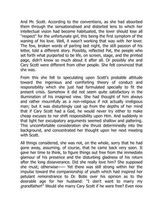 And Mr. Scott. According to the conventions, as she had absorbed
them through the sensationalised and distorted lens to which her
intellectual vision had become habituated, the lover should lose all
"respect" for the unfortunate girl, this being the first symptom of the
waning of his love. Well, it wasn't working that way with her lover.
The few, broken words of parting last night, the still passion of his
letter, told a different story. Possibly, reflected Pat, the people who
set forth what purported to be life, on screen, stage, and the printed
page, didn't know so much about it after all. Or possibly she and
Cary Scott were different from other people. She felt convinced that
she was.
From this she fell to speculating upon Scott's probable attitude
toward the ingenious and comforting theory of conduct and
responsibility which she just had formulated specially to fit the
present crisis. Somehow it did not seem quite satisfactory in the
illumination of his imagined view. She had thought of him always
and rather mournfully as a non-religious if not actually irreligious
man; but it was disturbingly cast up from the depths of her mind
that if Cary Scott had a God, he would never try either to make
cheap excuses to nor shift responsibility upon Him. And suddenly in
that light her exculpatory arguments seemed shallow and paltering.
This uncomfortable consideration she thrust determinedly into the
background, and concentrated her thought upon her next meeting
with Scott.
All things considered, she was not, on the whole, sorry that he had
gone away, assuming, of course, that he came back very soon. It
gave her time to think, to figure things out free from the immediate
glamour of his presence and the disturbing gladness of his return
after the long disseverance. Did she really love him? She supposed
she must; otherwise—— Yet there was still strong within her the
impulse toward the companionship of youth which had inspired her
petulant remonstrance to Dr. Bobs over his opinion as to the
desirable age for her husband: "I don't want to marry my
grandfather!" Would she marry Cary Scott if he were free? Even now
 