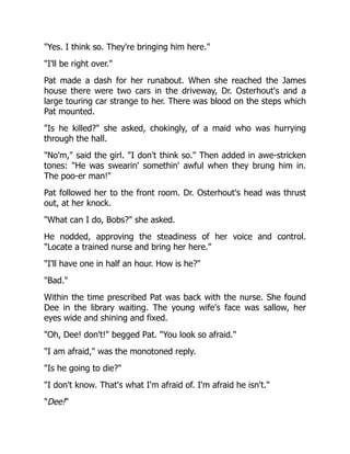 "Yes. I think so. They're bringing him here."
"I'll be right over."
Pat made a dash for her runabout. When she reached the James
house there were two cars in the driveway, Dr. Osterhout's and a
large touring car strange to her. There was blood on the steps which
Pat mounted.
"Is he killed?" she asked, chokingly, of a maid who was hurrying
through the hall.
"No'm," said the girl. "I don't think so." Then added in awe-stricken
tones: "He was swearin' somethin' awful when they brung him in.
The poo-er man!"
Pat followed her to the front room. Dr. Osterhout's head was thrust
out, at her knock.
"What can I do, Bobs?" she asked.
He nodded, approving the steadiness of her voice and control.
"Locate a trained nurse and bring her here."
"I'll have one in half an hour. How is he?"
"Bad."
Within the time prescribed Pat was back with the nurse. She found
Dee in the library waiting. The young wife's face was sallow, her
eyes wide and shining and fixed.
"Oh, Dee! don't!" begged Pat. "You look so afraid."
"I am afraid," was the monotoned reply.
"Is he going to die?"
"I don't know. That's what I'm afraid of. I'm afraid he isn't."
"Dee!"
 